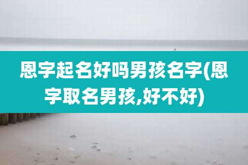 恩字起名好吗男孩名字(恩字取名男孩,好不好)