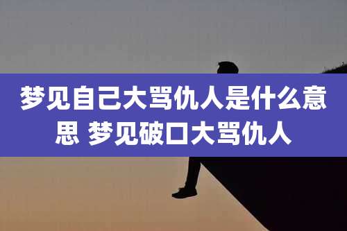 梦见自己大骂仇人是什么意思 梦见破口大骂仇人