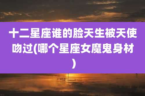 十二星座谁的脸天生被天使吻过(哪个星座女魔鬼身材）