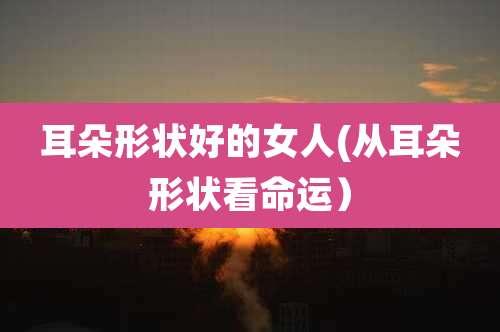 耳朵形状好的女人(从耳朵形状看命运)