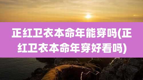 正红卫衣本命年能穿吗(正红卫衣本命年穿好看吗)