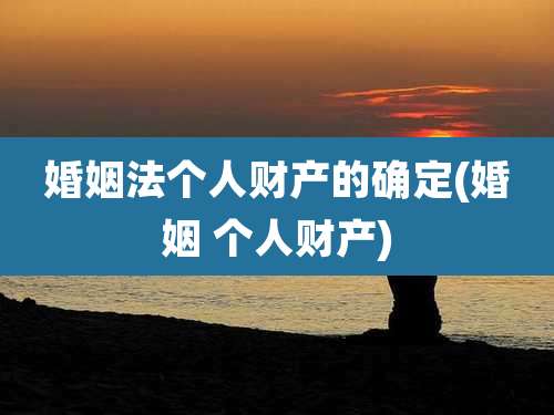 婚姻法个人财产的确定(婚姻 个人财产)