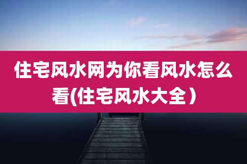 住宅风水网为你看风水怎么看(住宅风水大全)