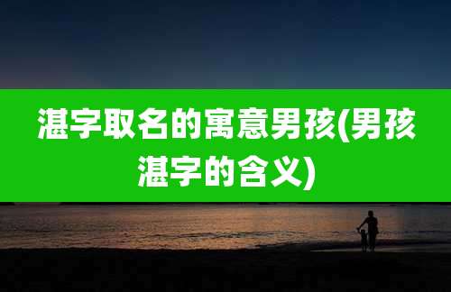 湛字取名的寓意男孩(男孩湛字的含义)
