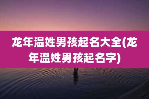 龙年温姓男孩起名大全(龙年温姓男孩起名字)