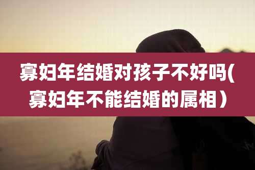 寡妇年结婚对孩子不好吗(寡妇年不能结婚的属相）