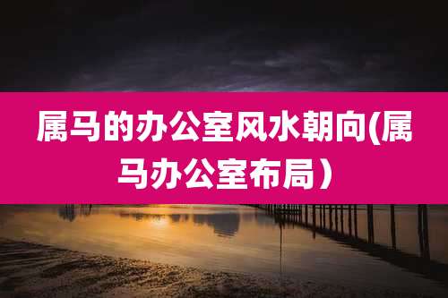 属马的办公室风水朝向(属马办公室布局)