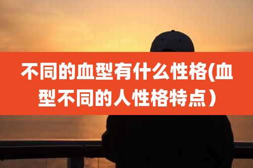 不同的血型有什么性格(血型不同的人性格特点)