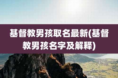 基督教男孩取名最新(基督教男孩名字及解释)