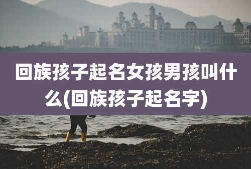 回族孩子起名女孩男孩叫什么(回族孩子起名字)