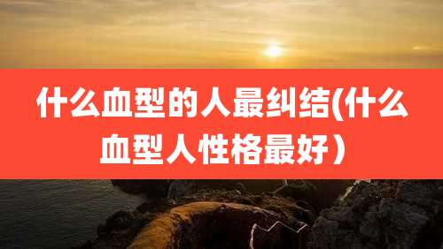 什么血型的人最纠结(什么血型人性格最好)