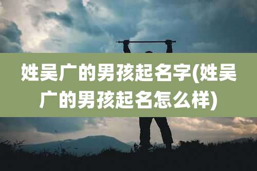 姓吴广的男孩起名字(姓吴广的男孩起名怎么样)