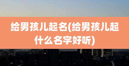 给男孩儿起名(给男孩儿起什么名字好听)