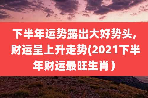 下半年运势露出大好势头, 财运呈上升走势(2021下半年财运最旺生肖）