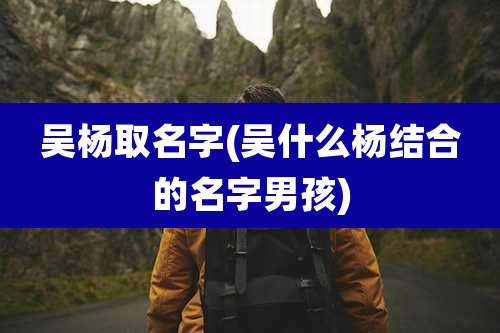 吴杨取名字(吴什么杨结合的名字男孩)