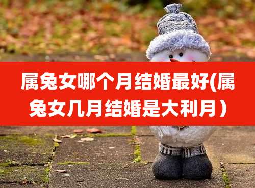 属兔女哪个月结婚最好(属兔女几月结婚是大利月）
