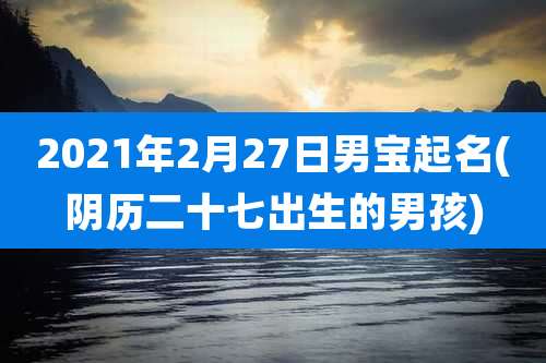 2021年2月27日男宝起名(阴历二十七出生的男孩)