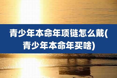 青少年本命年项链怎么戴(青少年本命年买啥)