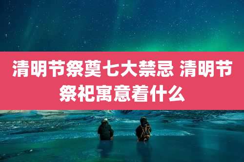 清明节祭奠七大禁忌 清明节祭祀寓意着什么