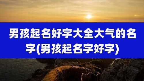 男孩起名好字大全大气的名字(男孩起名字好字)