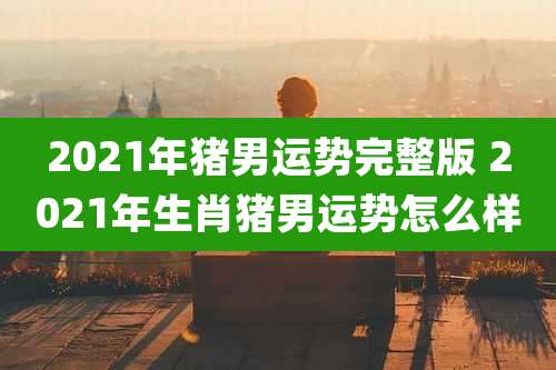 2021年猪男运势完整版 2021年生肖猪男运势怎么样