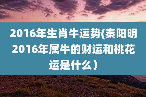 2016年生肖牛运势(秦阳明2016年属牛的财运和桃花运是什么)