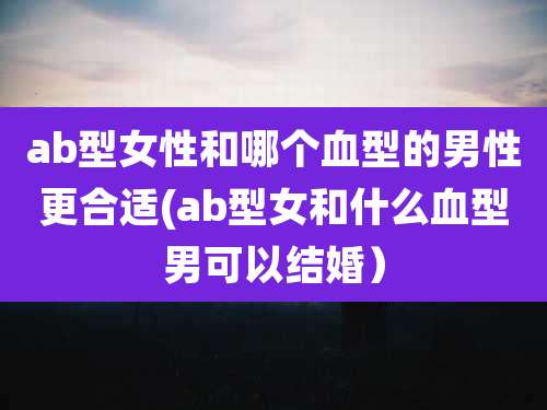 ab型女性和哪个血型的男性更合适(ab型女和什么血型男可以结婚）