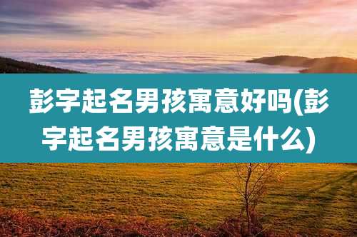 彭字起名男孩寓意好吗(彭字起名男孩寓意是什么)