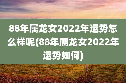 88年属龙女2022年运势怎么样呢(88年属龙女2022年运势如何)