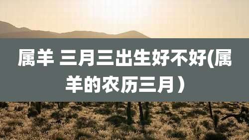 属羊 三月三出生好不好(属羊的农历三月）