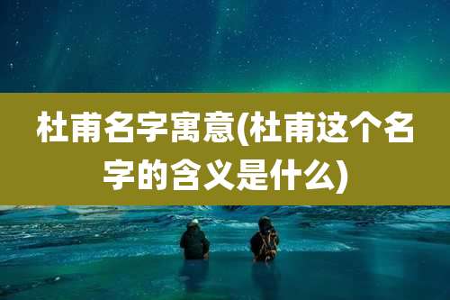 杜甫名字寓意(杜甫这个名字的含义是什么)