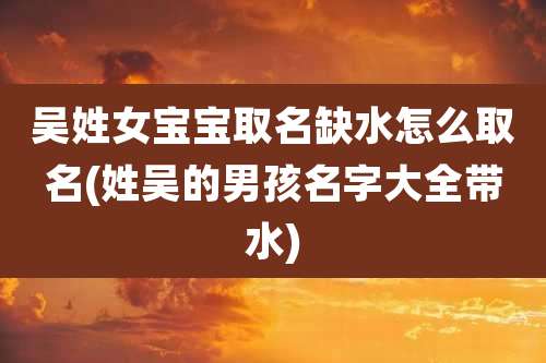 吴姓女宝宝取名缺水怎么取名(姓吴的男孩名字大全带水)