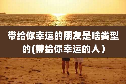 带给你幸运的朋友是啥类型的(带给你幸运的人）