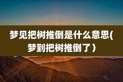 梦见把树推倒是什么意思(梦到把树推倒了）