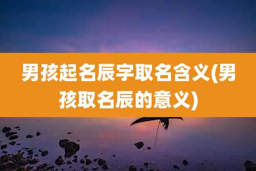 男孩起名辰字取名含义(男孩取名辰的意义)