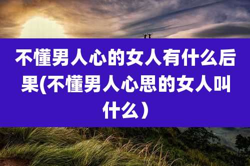 不懂男人心的女人有什么后果(不懂男人心思的女人叫什么)