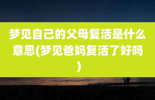 梦见自己的父母复活是什么意思(梦见爸妈复活了好吗)