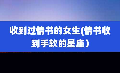 收到过情书的女生(情书收到手软的星座）