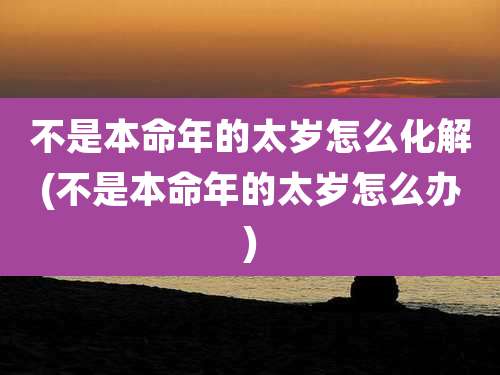不是本命年的太岁怎么化解(不是本命年的太岁怎么办)