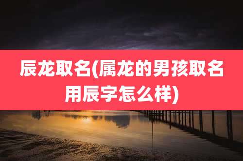 辰龙取名(属龙的男孩取名用辰字怎么样)