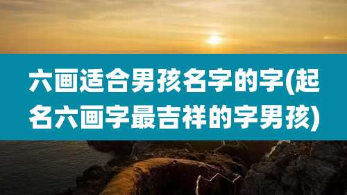 六画适合男孩名字的字(起名六画字最吉祥的字男孩)