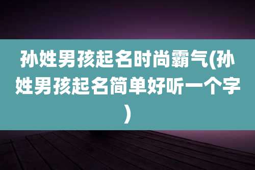 孙姓男孩起名时尚霸气(孙姓男孩起名简单好听一个字)