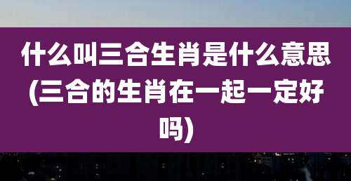 什么叫三合生肖是什么意思(三合的生肖在一起一定好吗)