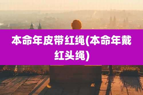 本命年皮带红绳(本命年戴红头绳)