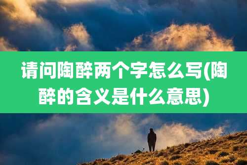 请问陶醉两个字怎么写(陶醉的含义是什么意思)