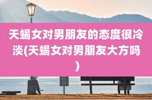 天蝎女对男朋友的态度很冷淡(天蝎女对男朋友大方吗)