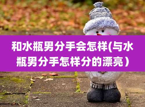 和水瓶男分手会怎样(与水瓶男分手怎样分的漂亮)