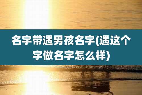 名字带遇男孩名字(遇这个字做名字怎么样)