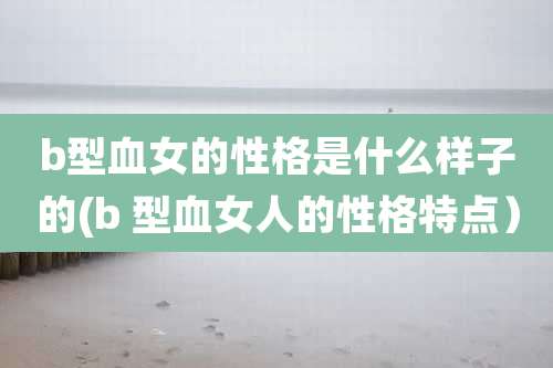 b型血女的性格是什么样子的(b 型血女人的性格特点)