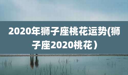 2020年狮子座桃花运势(狮子座2020桃花)